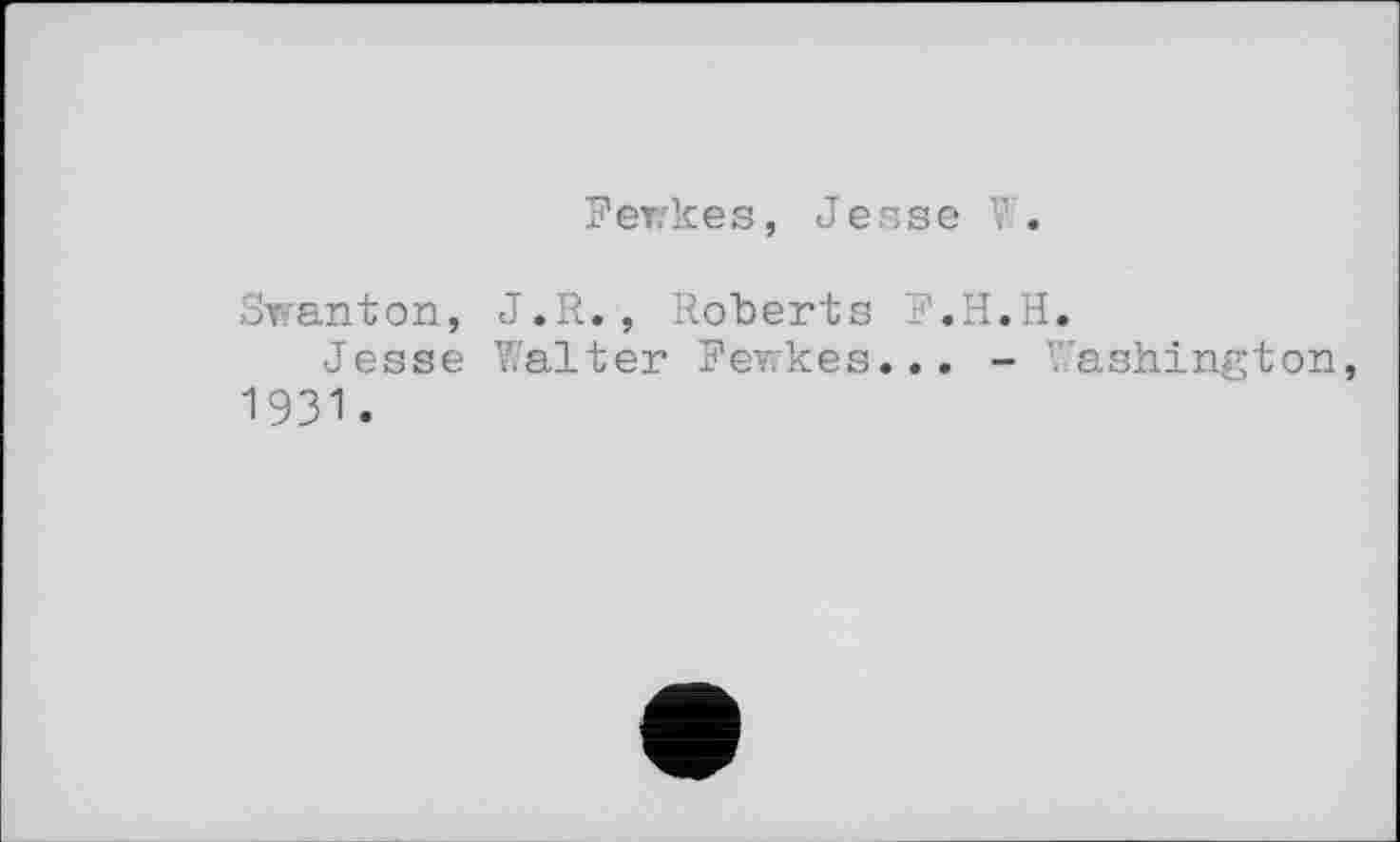 ﻿Fewkes, Jesse W.
Swanton,
Jesse
1931 •
J.R., Roberts F.H.H.
Walter Fev.kes... - Washington,